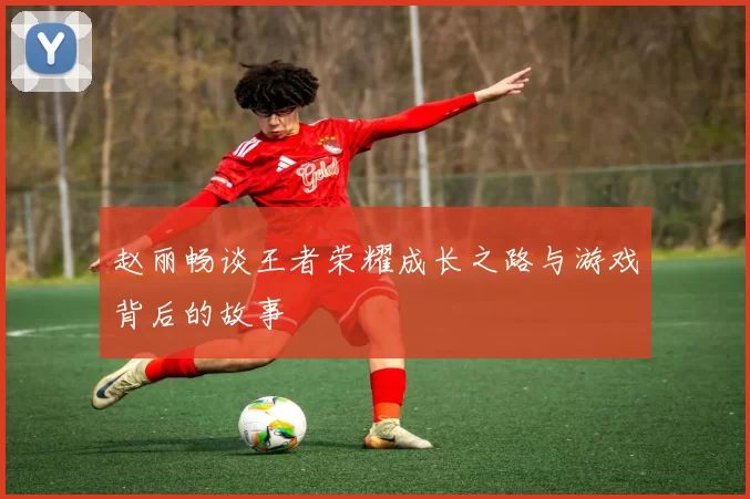 赵丽畅谈王者荣耀成长之路与游戏背后的故事