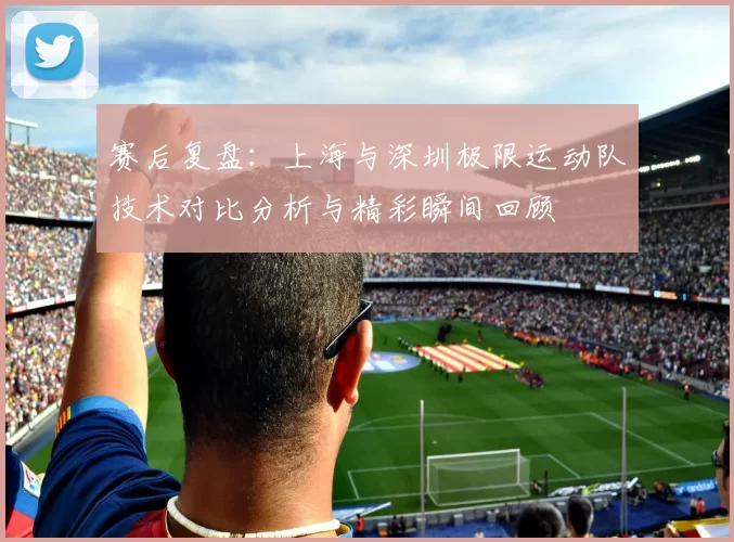 赛后复盘：上海与深圳极限运动队技术对比分析与精彩瞬间回顾