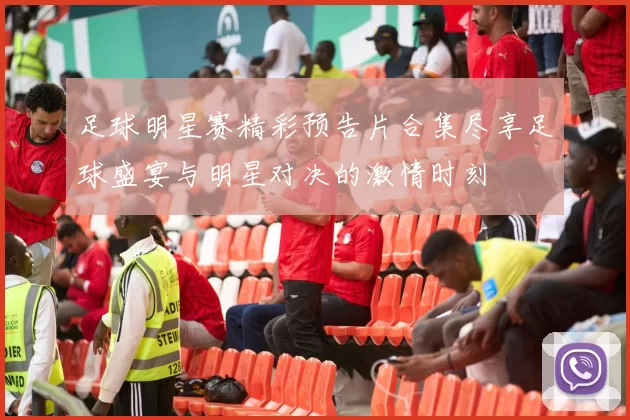 足球明星赛精彩预告片合集尽享足球盛宴与明星对决的激情时刻