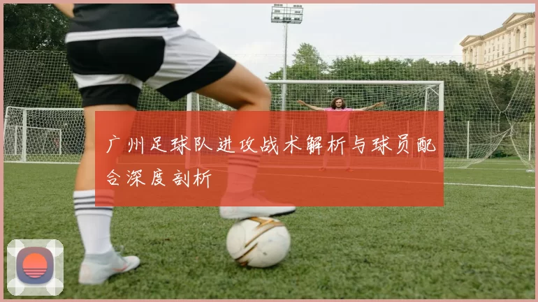 广州足球队进攻战术解析与球员配合深度剖析