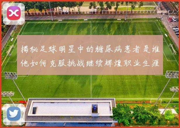 揭秘足球明星中的糖尿病患者是谁他如何克服挑战继续辉煌职业生涯