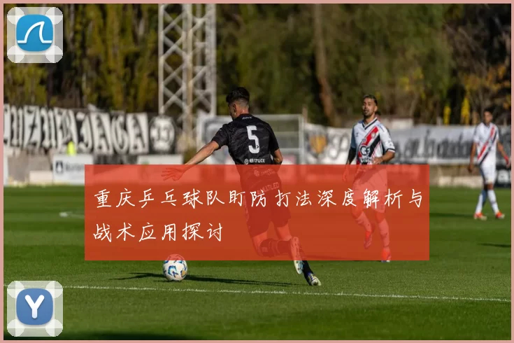 重庆乒乓球队盯防打法深度解析与战术应用探讨