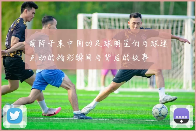 前阵子来中国的足球明星们与球迷互动的精彩瞬间与背后的故事