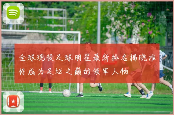 全球现役足球明星最新排名揭晓谁将成为足坛之巅的领军人物
