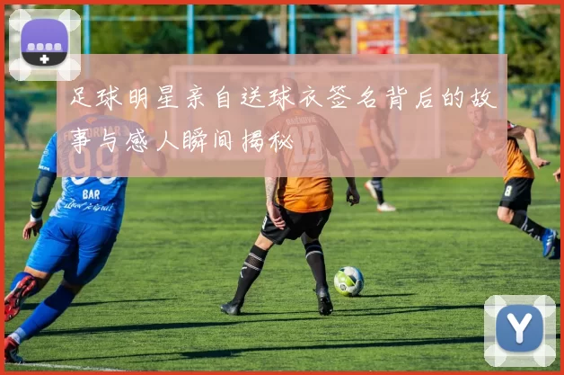 足球明星亲自送球衣签名背后的故事与感人瞬间揭秘