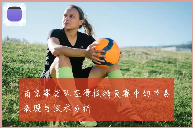 南京攀岩队在滑板精英赛中的节奏表现与技术分析