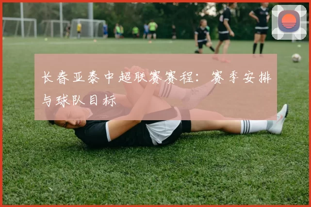 长春亚泰中超联赛赛程：赛季安排与球队目标