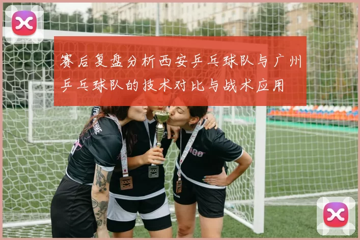 赛后复盘分析西安乒乓球队与广州乒乓球队的技术对比与战术应用