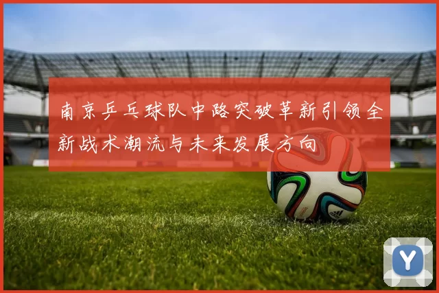南京乒乓球队中路突破革新引领全新战术潮流与未来发展方向