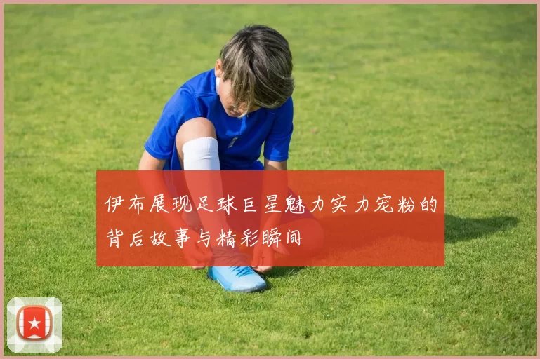 伊布展现足球巨星魅力实力宠粉的背后故事与精彩瞬间