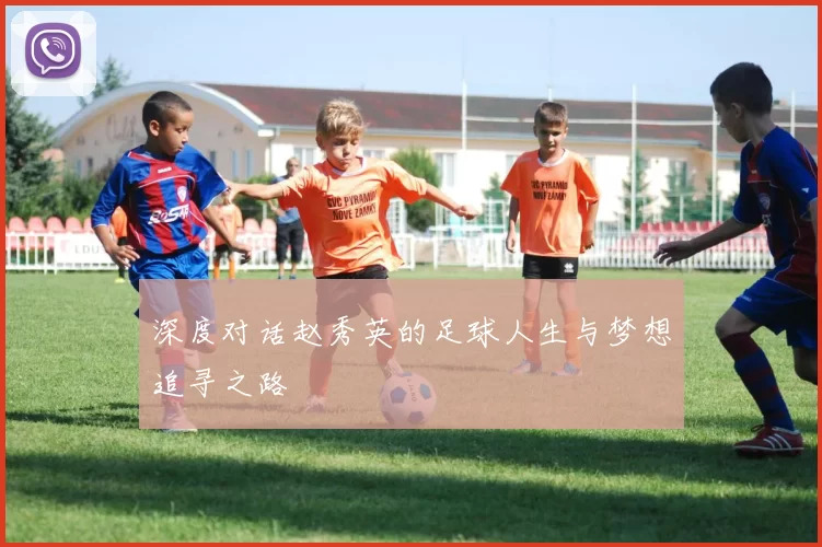 深度对话赵秀英的足球人生与梦想追寻之路