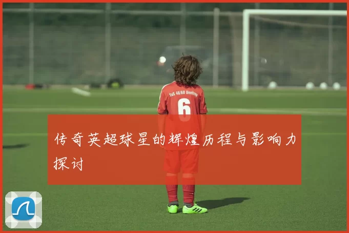 传奇英超球星的辉煌历程与影响力探讨