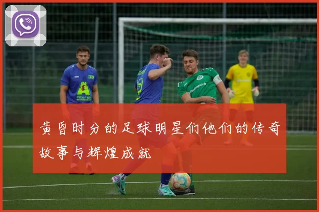 黄昏时分的足球明星们他们的传奇故事与辉煌成就