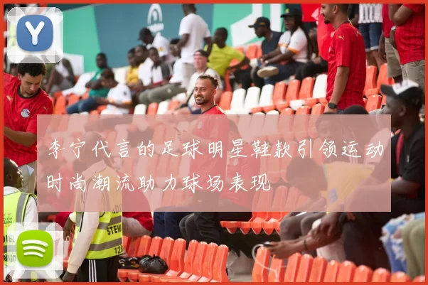 李宁代言的足球明星鞋款引领运动时尚潮流助力球场表现