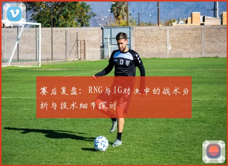 赛后复盘：RNG与IG对决中的战术分析与技术细节探讨