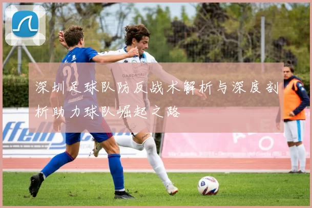深圳足球队防反战术解析与深度剖析助力球队崛起之路