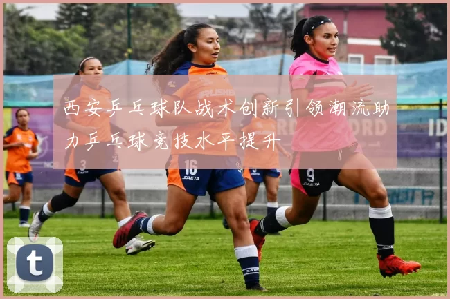 西安乒乓球队战术创新引领潮流助力乒乓球竞技水平提升