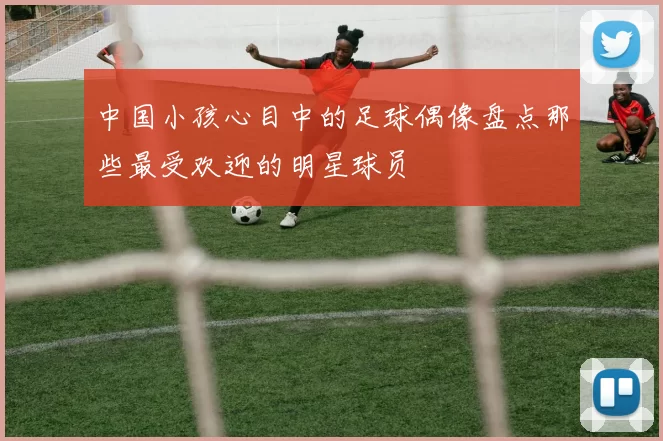 中国小孩心目中的足球偶像盘点那些最受欢迎的明星球员