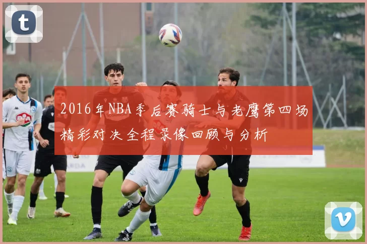 2016年NBA季后赛骑士与老鹰第四场精彩对决全程录像回顾与分析