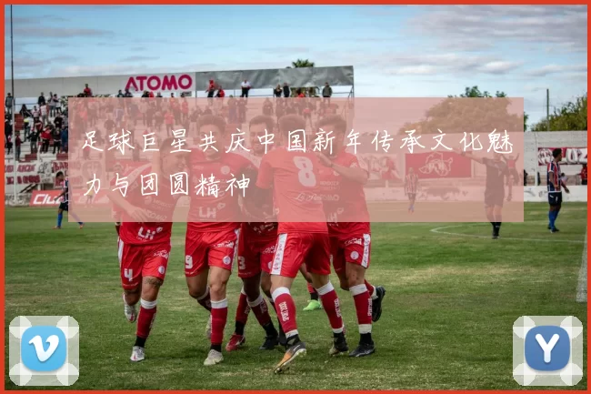 足球巨星共庆中国新年传承文化魅力与团圆精神