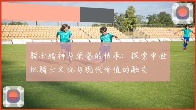骑士精神与荣誉的传承：探索中世纪骑士文化与现代价值的融合